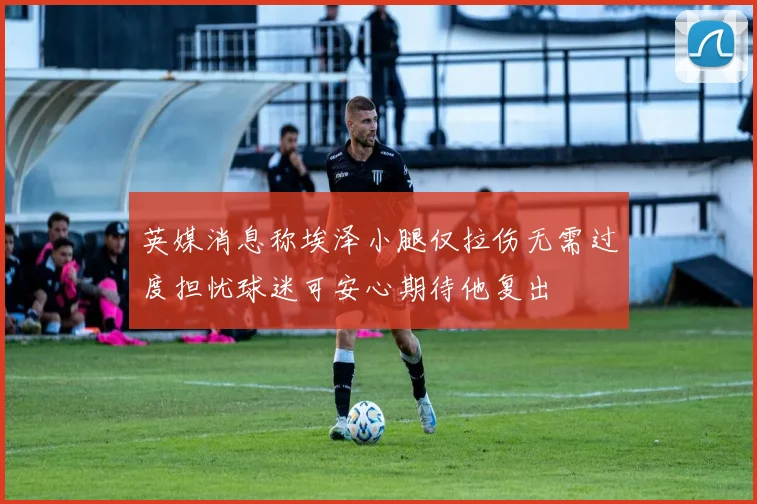 英媒消息称埃泽小腿仅拉伤无需过度担忧球迷可安心期待他复出