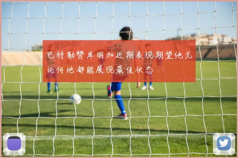 巴特勒赞库明加近期表现期望他无论何地都能展现最佳状态