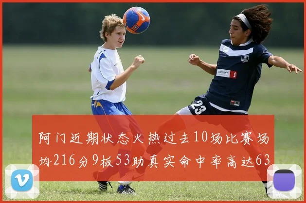 阿门近期状态火热过去10场比赛场均216分9板53助真实命中率高达634
