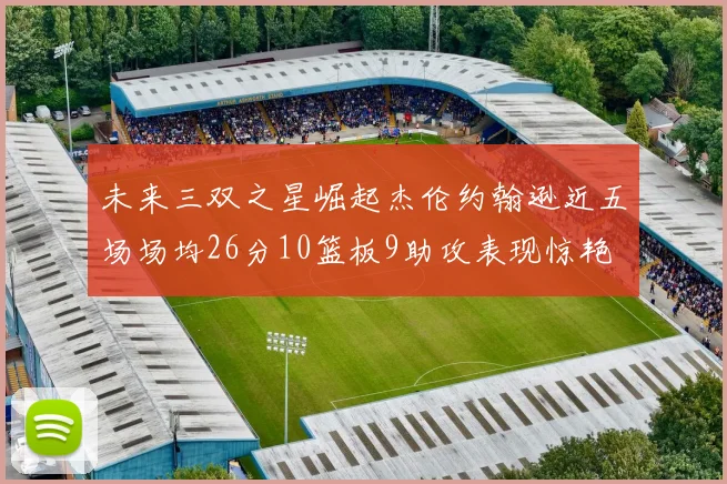 未来三双之星崛起杰伦约翰逊近五场场均26分10篮板9助攻表现惊艳