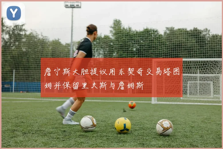 詹宁斯大胆提议用东契奇交易塔图姆并保留里夫斯与詹姆斯