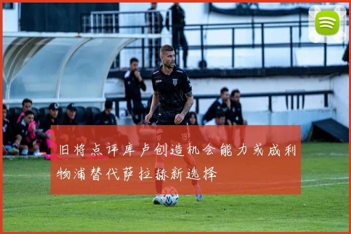 旧将点评库卢创造机会能力或成利物浦替代萨拉赫新选择