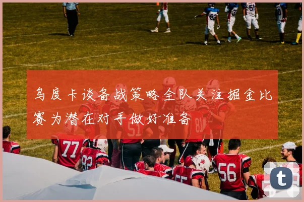 乌度卡谈备战策略全队关注掘金比赛为潜在对手做好准备