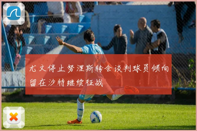 尤文停止努涅斯转会谈判球员倾向留在沙特继续征战