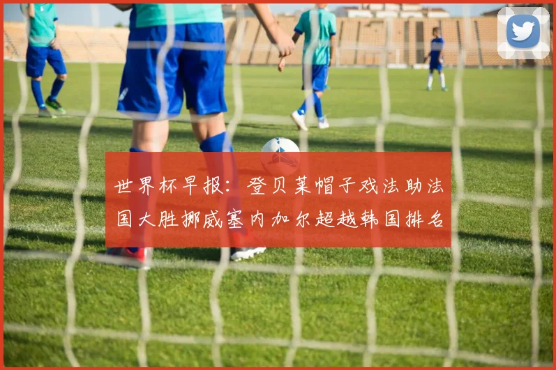 世界杯早报:登贝莱帽子戏法助法国大胜挪威塞内加尔超越韩国排名提升