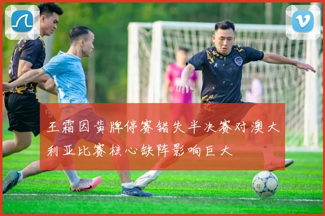 王霜因黄牌停赛错失半决赛对澳大利亚比赛核心缺阵影响巨大